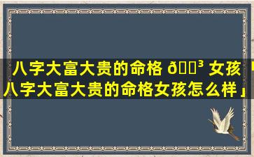 八字大富大贵的命格 🐳 女孩「八字大富大贵的命格女孩怎么样」